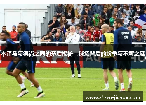 本泽马与德尚之间的矛盾揭秘：球场背后的纷争与不解之谜