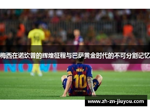 梅西在诺坎普的辉煌征程与巴萨黄金时代的不可分割记忆