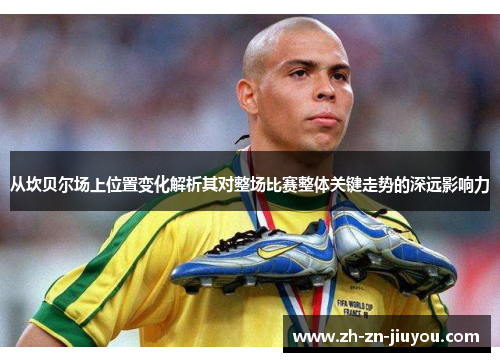 从坎贝尔场上位置变化解析其对整场比赛整体关键走势的深远影响力